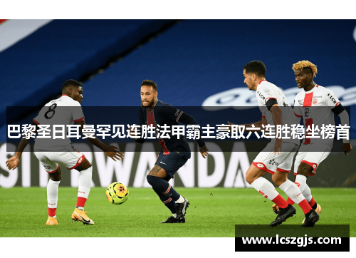 巴黎圣日耳曼罕见连胜法甲霸主豪取六连胜稳坐榜首
