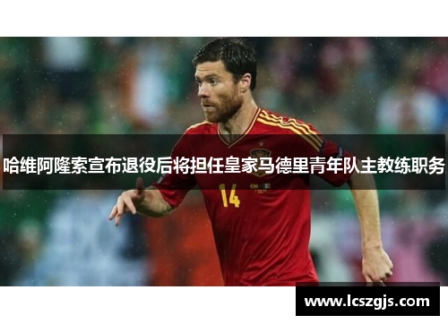 哈维阿隆索宣布退役后将担任皇家马德里青年队主教练职务