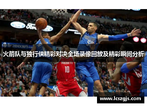 火箭队与独行侠精彩对决全场录像回放及精彩瞬间分析