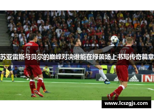 苏亚雷斯与贝尔的巅峰对决谁能在绿茵场上书写传奇篇章