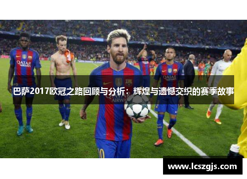 巴萨2017欧冠之路回顾与分析：辉煌与遗憾交织的赛季故事